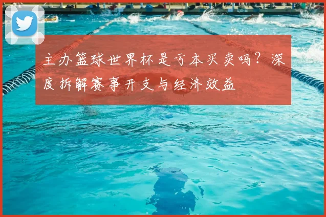 主办篮球世界杯是亏本买卖吗?深度拆解赛事开支与经济效益