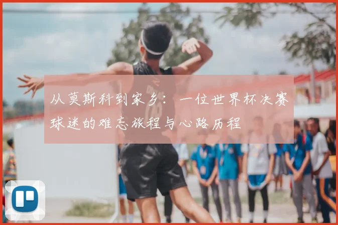从莫斯科到家乡：一位世界杯决赛球迷的难忘旅程与心路历程