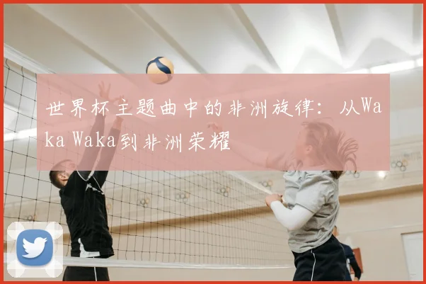 世界杯主题曲中的非洲旋律:从Waka Waka到非洲荣耀