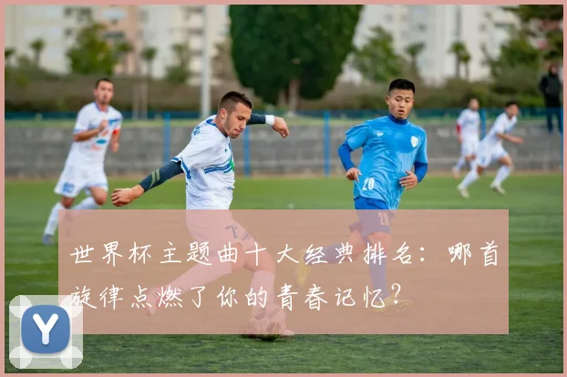 世界杯主题曲十大经典排名：哪首旋律点燃了你的青春记忆？