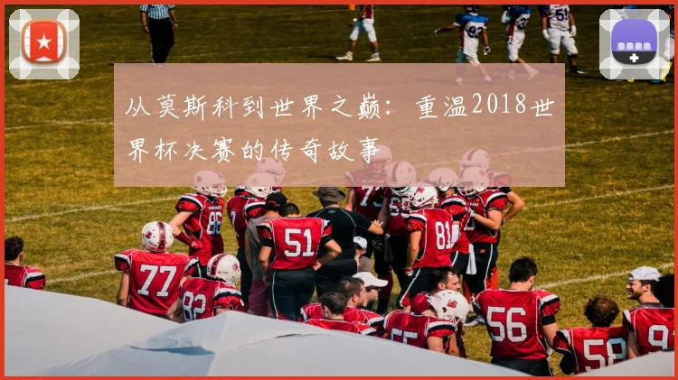 从莫斯科到世界之巅：重温2018世界杯决赛的传奇故事