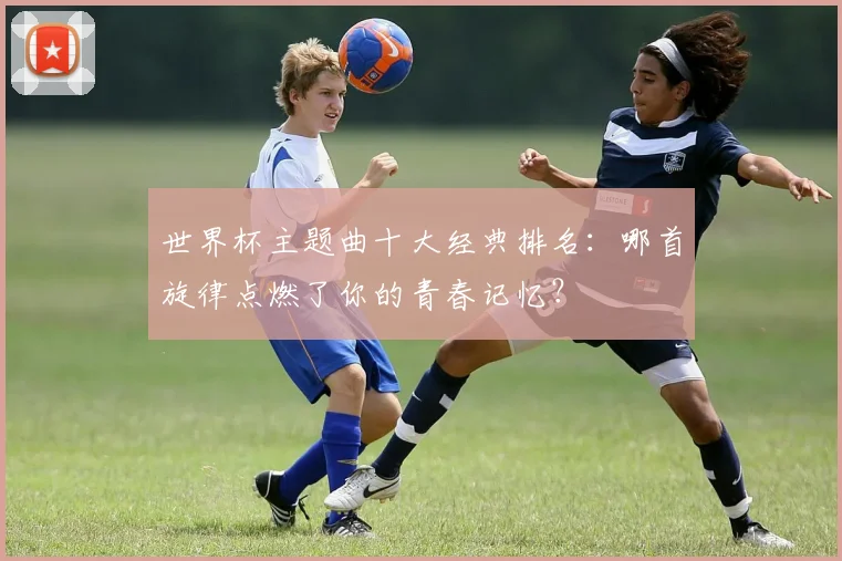 世界杯主题曲十大经典排名：哪首旋律点燃了你的青春记忆？