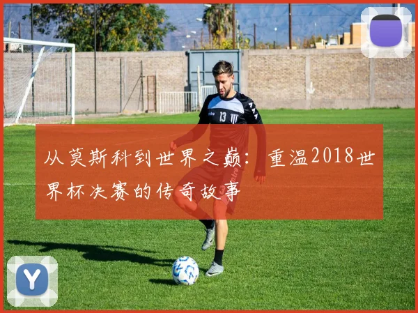从莫斯科到世界之巅：重温2018世界杯决赛的传奇故事