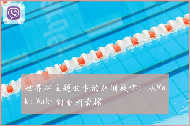世界杯主题曲中的非洲旋律:从Waka Waka到非洲荣耀