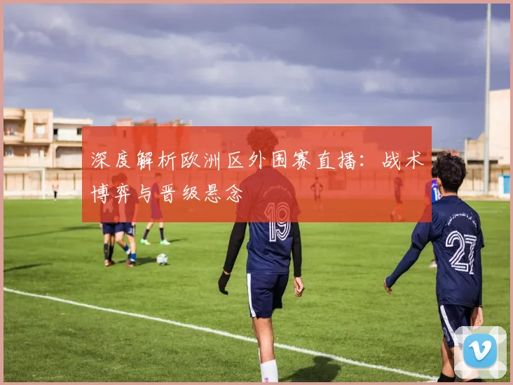 深度解析欧洲区外围赛直播:战术博弈与晋级悬念