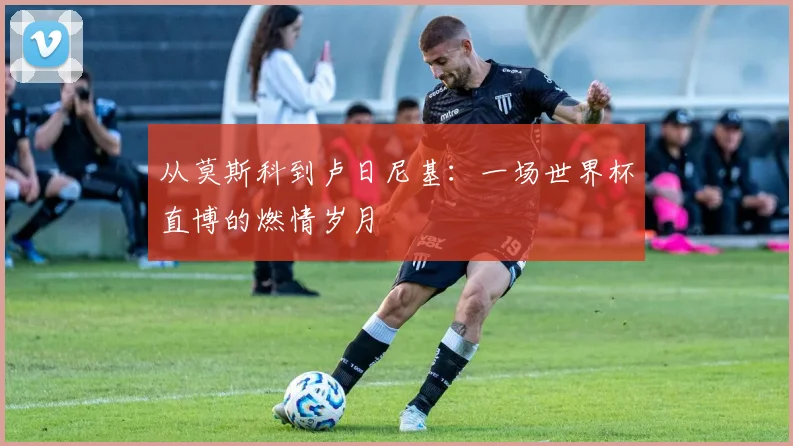 从莫斯科到卢日尼基：一场世界杯直博的燃情岁月