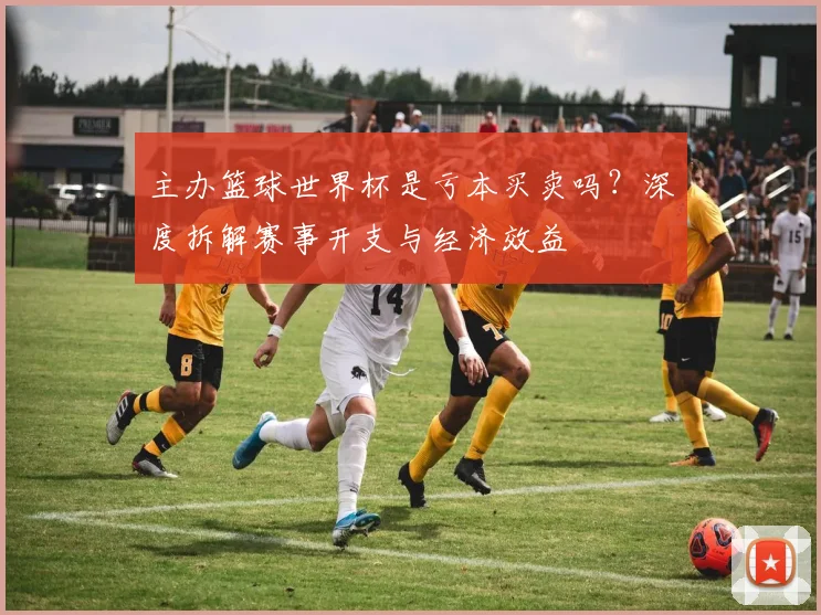 主办篮球世界杯是亏本买卖吗?深度拆解赛事开支与经济效益