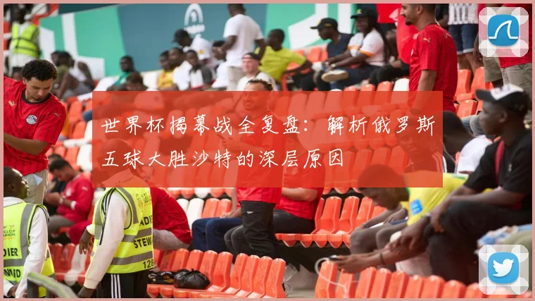 世界杯揭幕战全复盘：解析俄罗斯五球大胜沙特的深层原因