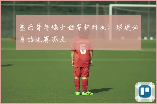 墨西哥与瑞士世界杯对决：球迷必看的比赛亮点