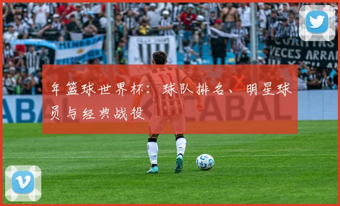 年篮球世界杯：球队排名、明星球员与经典战役