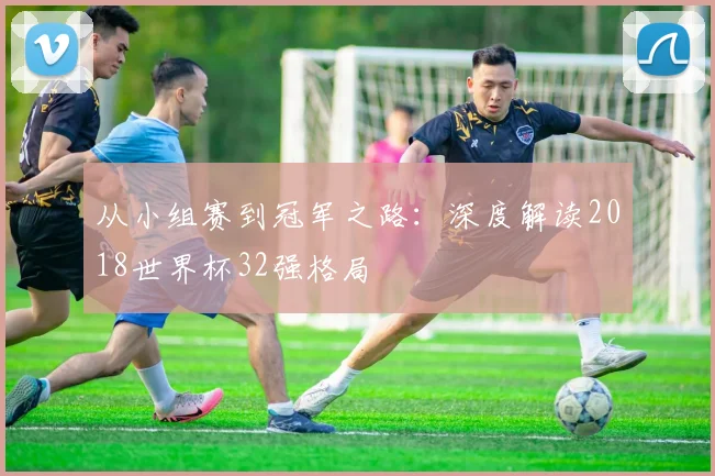 从小组赛到冠军之路：深度解读2018世界杯32强格局