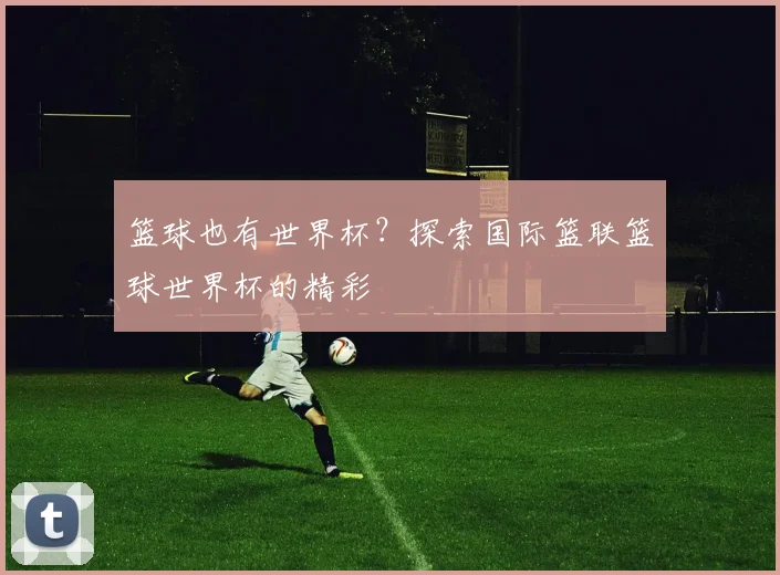 篮球也有世界杯？探索国际篮联篮球世界杯的精彩