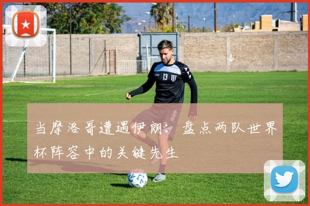 当摩洛哥遭遇伊朗：盘点两队世界杯阵容中的关键先生