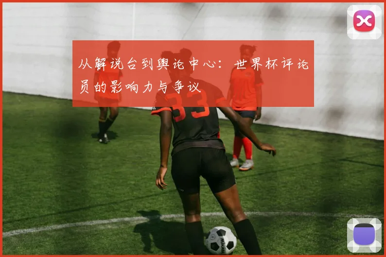 从解说台到舆论中心：世界杯评论员的影响力与争议