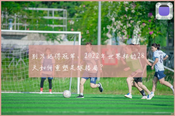 别只记得冠军，2022年世界杯的28天如何重塑足球格局？