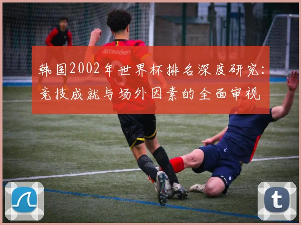 韩国2002年世界杯排名深度研究：竞技成就与场外因素的全面审视