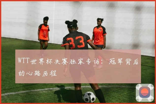WTT世界杯决赛独家专访：冠军背后的心路历程