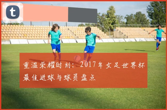 重温荣耀时刻：2017年女足世界杯最佳进球与球员盘点